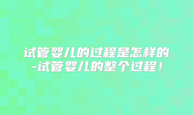 试管婴儿的过程是怎样的-试管婴儿的整个过程！