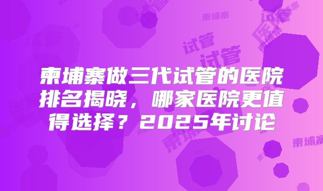 柬埔寨做三代试管的医院排名揭晓，哪家医院更值得选择？2025年讨论