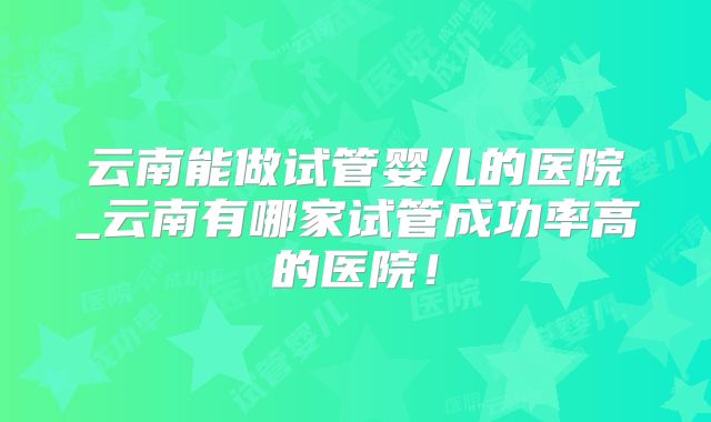 云南能做试管婴儿的医院_云南有哪家试管成功率高的医院!