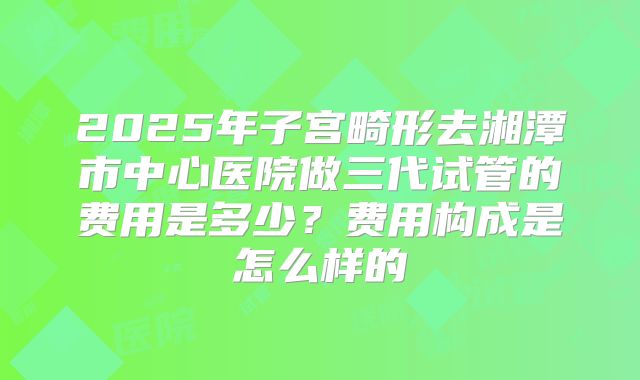 2025年子宫畸形去湘潭市中心医院做三代试管的费用是多少?费用构成是怎么样的
