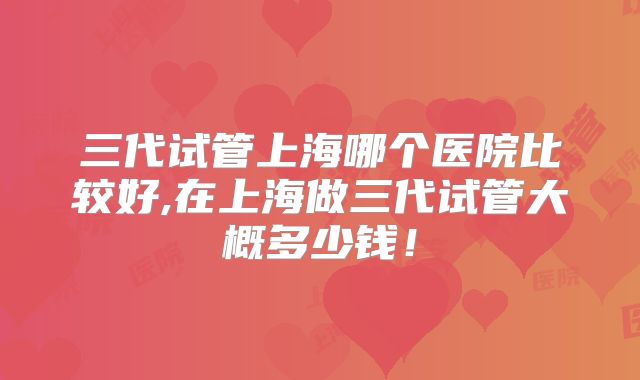 三代试管上海哪个医院比较好,在上海做三代试管大概多少钱!