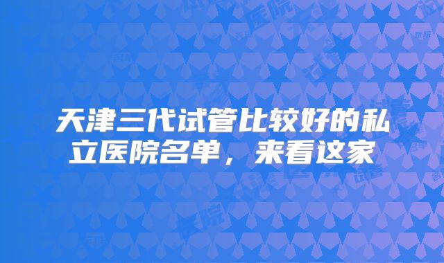 天津三代试管比较好的私立医院名单，来看这家