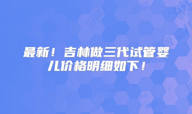最新！吉林做三代试管婴儿价格明细如下！