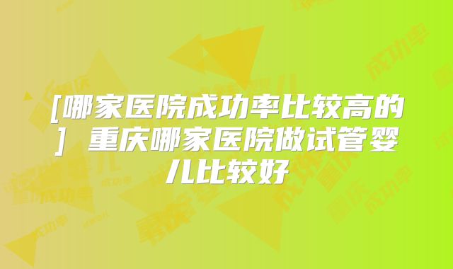 [哪家医院成功率比较高的] 重庆哪家医院做试管婴儿比较好