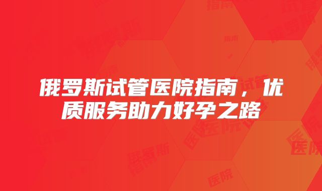 俄罗斯试管医院指南，优质服务助力好孕之路