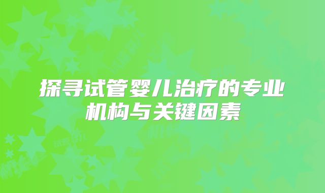 探寻试管婴儿治疗的专业机构与关键因素