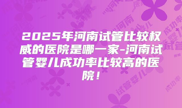 2025年河南试管比较权威的医院是哪一家-河南试管婴儿成功率比较高的医院！