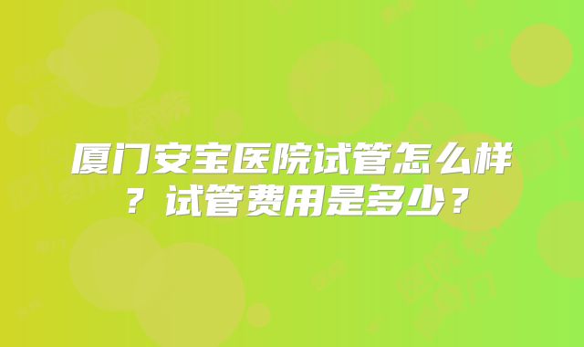 厦门安宝医院试管怎么样？试管费用是多少？