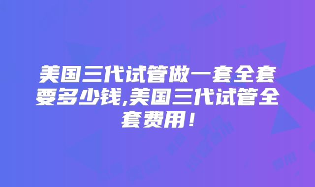 美国三代试管做一套全套要多少钱,美国三代试管全套费用！