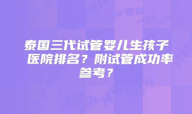 泰国三代试管婴儿生孩子 医院排名？附试管成功率参考？