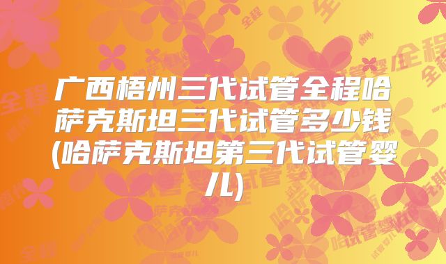 广西梧州三代试管全程哈萨克斯坦三代试管多少钱(哈萨克斯坦第三代试管婴儿)