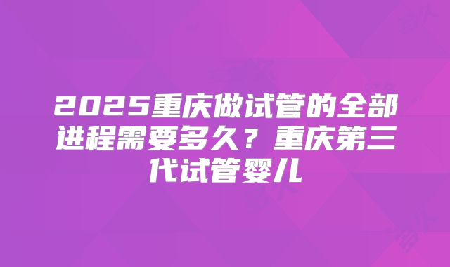2025重庆做试管的全部进程需要多久?重庆第三代试管婴儿