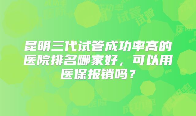 昆明三代试管成功率高的医院排名哪家好,可以用医保报销吗?