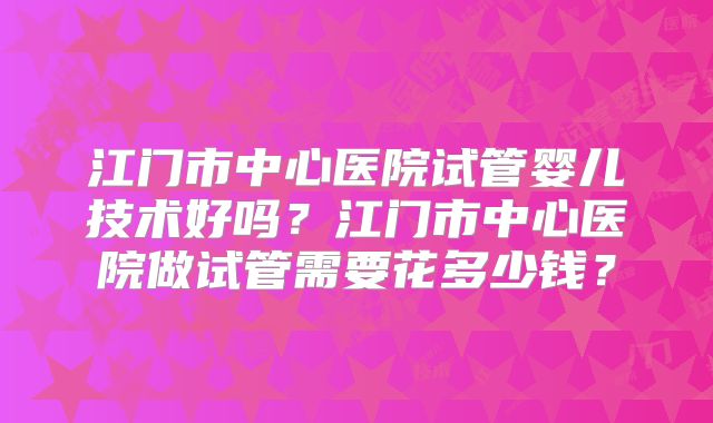江门市中心医院试管婴儿技术好吗？江门市中心医院做试管需要花多少钱？
