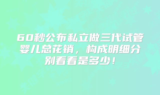 60秒公布私立做三代试管婴儿总花销，构成明细分别看看是多少！