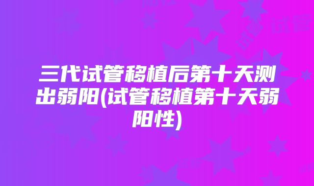三代试管移植后第十天测出弱阳(试管移植第十天弱阳性)
