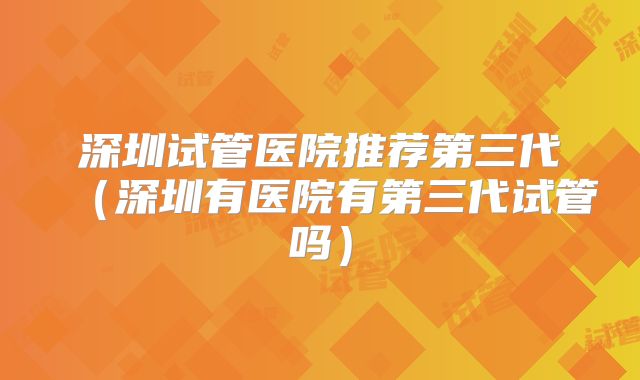 深圳试管医院推荐第三代（深圳有医院有第三代试管吗）