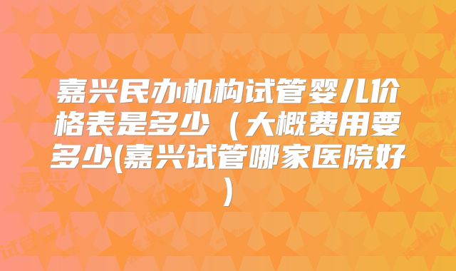 嘉兴民办机构试管婴儿价格表是多少（大概费用要多少(嘉兴试管哪家医院好)