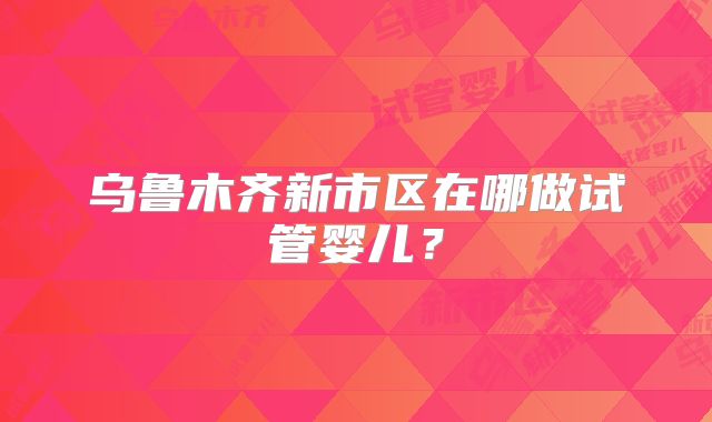 乌鲁木齐新市区在哪做试管婴儿？