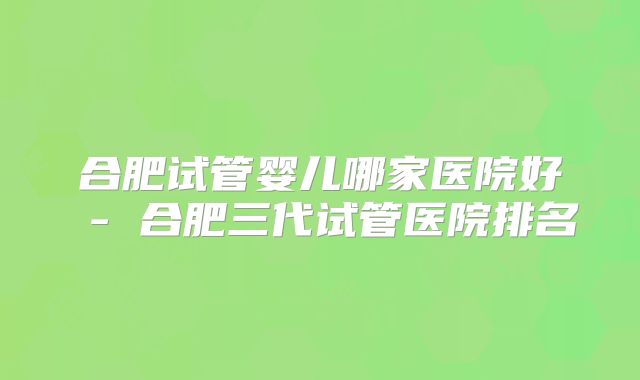 合肥试管婴儿哪家医院好 - 合肥三代试管医院排名