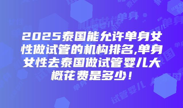 2025泰国能允许单身女性做试管的机构排名,单身女性去泰国做试管婴儿大概花费是多少！
