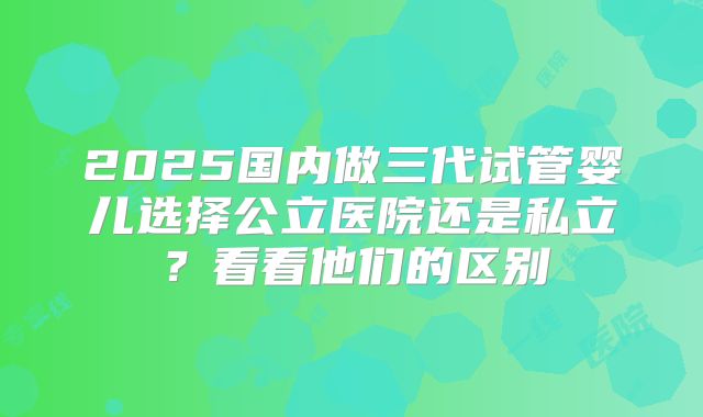 2025国内做三代试管婴儿选择公立医院还是私立?看看他们的区别