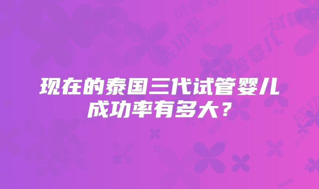 现在的泰国三代试管婴儿成功率有多大?