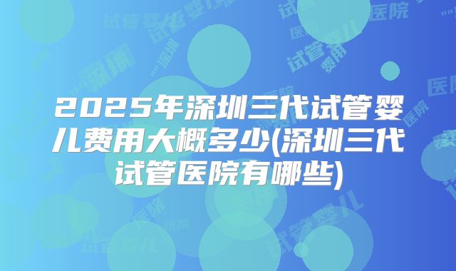 2025年深圳三代试管婴儿费用大概多少(深圳三代试管医院有哪些)