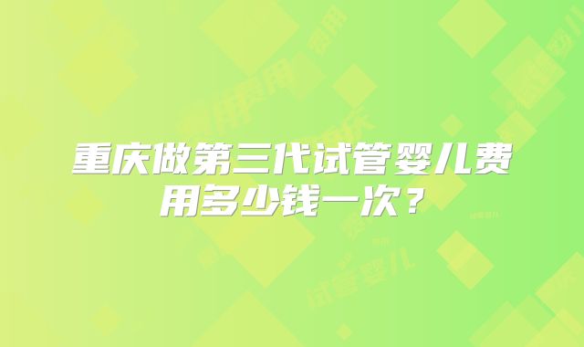 重庆做第三代试管婴儿费用多少钱一次?