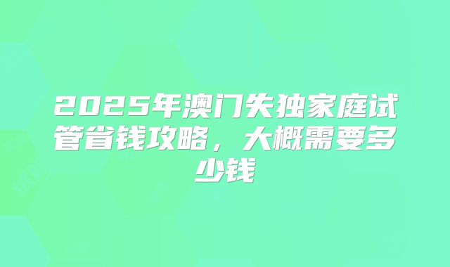 2025年澳门失独家庭试管省钱攻略，大概需要多少钱