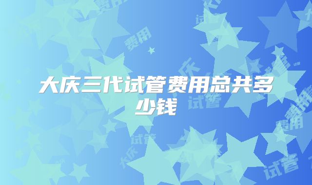 大庆三代试管费用总共多少钱