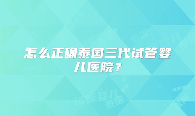 怎么正确泰国三代试管婴儿医院？