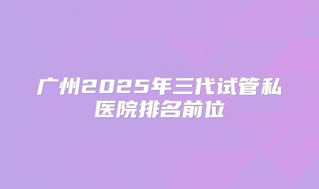 广州2025年三代试管私医院排名前位