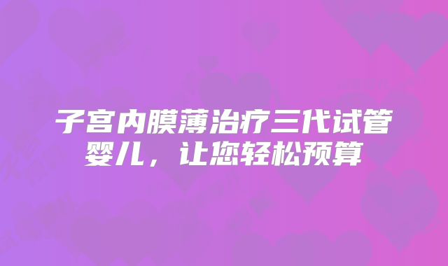 子宫内膜薄治疗三代试管婴儿,让您轻松预算