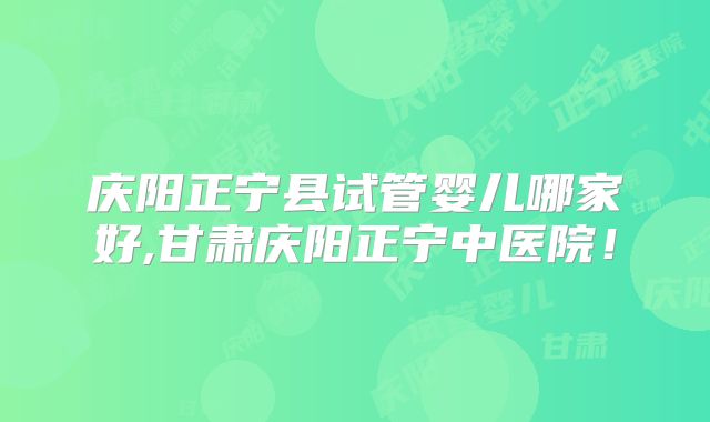 庆阳正宁县试管婴儿哪家好,甘肃庆阳正宁中医院!