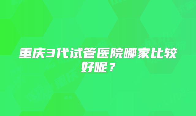 重庆3代试管医院哪家比较好呢？