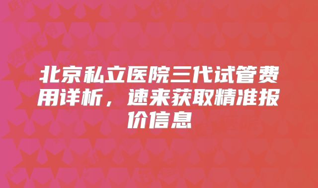 北京私立医院三代试管费用详析，速来获取精准报价信息