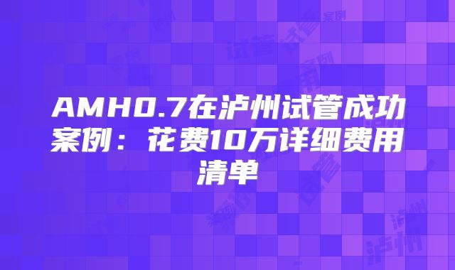 AMH0.7在泸州试管成功案例：花费10万详细费用清单