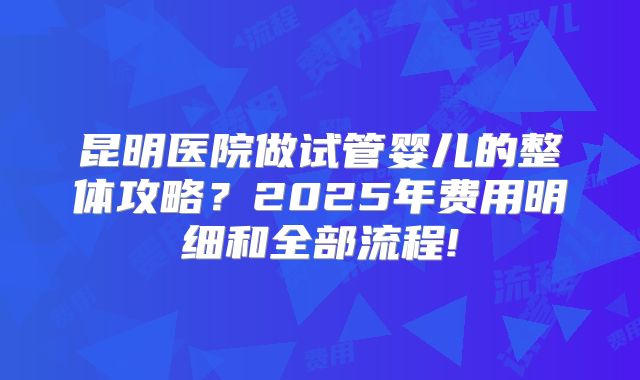 昆明医院做试管婴儿的整体攻略?2025年费用明细和全部流程!