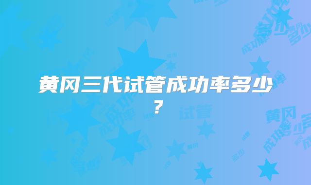 黄冈三代试管成功率多少？