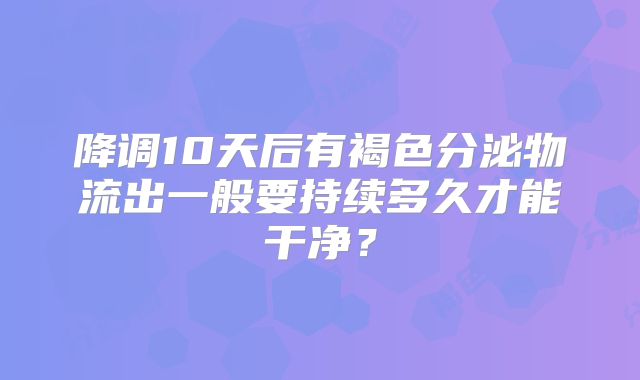 降调10天后有褐色分泌物流出一般要持续多久才能干净?