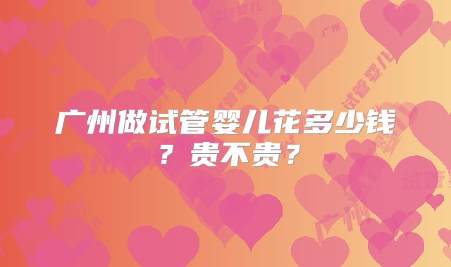 广州做试管婴儿花多少钱？贵不贵？