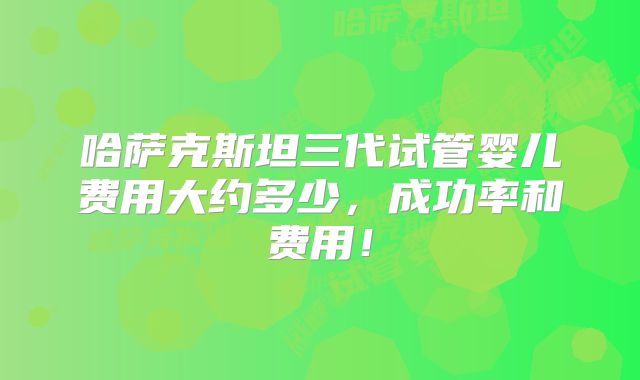 哈萨克斯坦三代试管婴儿费用大约多少,成功率和费用!