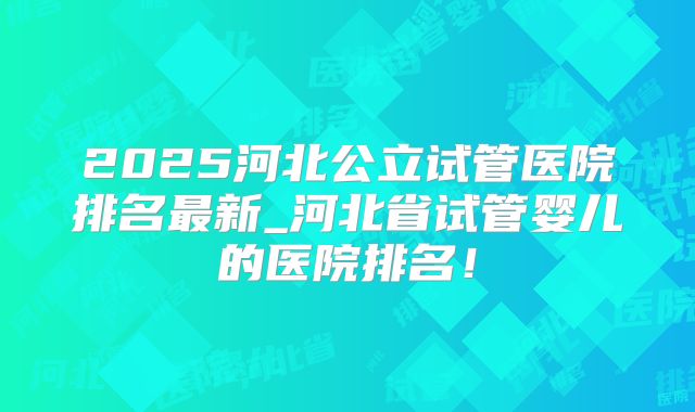 2025河北公立试管医院排名最新_河北省试管婴儿的医院排名！