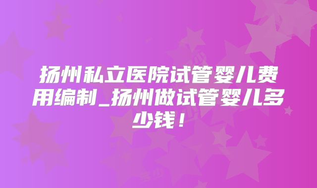 扬州私立医院试管婴儿费用编制_扬州做试管婴儿多少钱!
