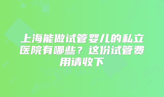 上海能做试管婴儿的私立医院有哪些？这份试管费用请收下