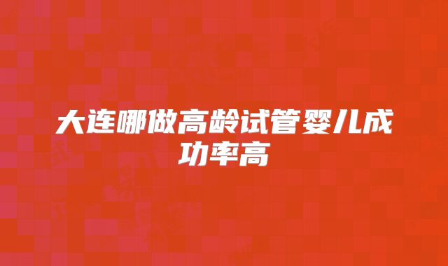 大连哪做高龄试管婴儿成功率高