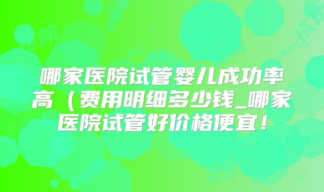 哪家医院试管婴儿成功率高(费用明细多少钱_哪家医院试管好价格便宜!