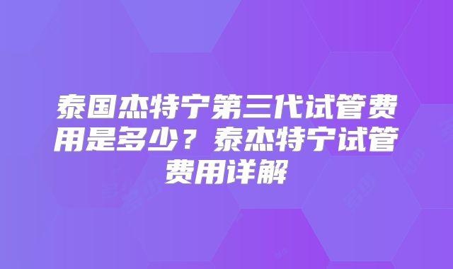 泰国杰特宁第三代试管费用是多少？泰杰特宁试管费用详解