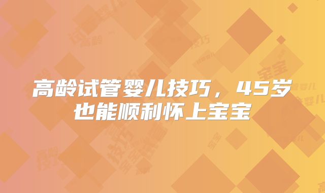 高龄试管婴儿技巧，45岁也能顺利怀上宝宝